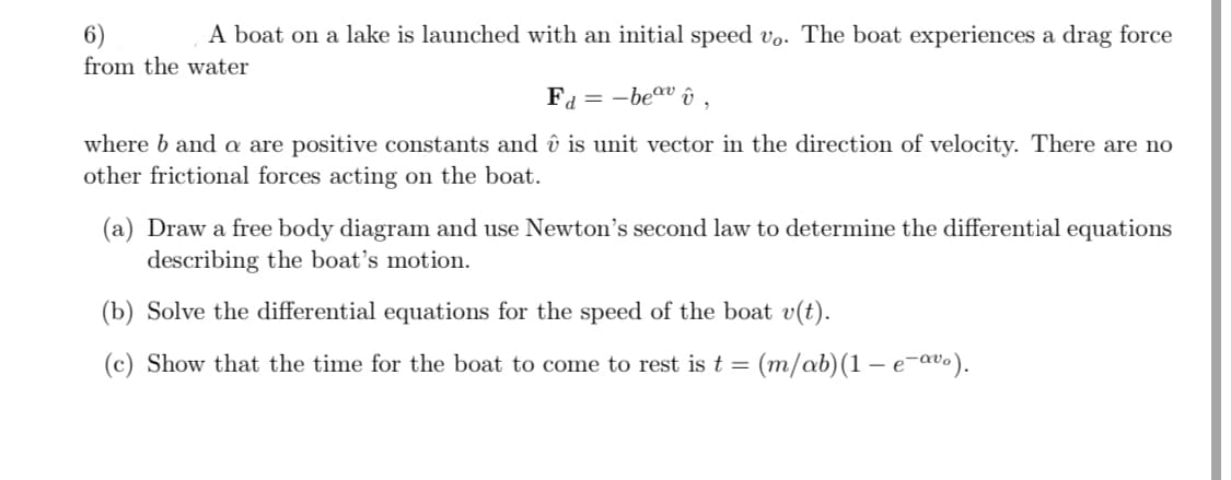 6)
A boat on a lake is launched with an initial speed vo. The boat experiences a drag force
from the water
Fd=-beavû,
where b and a are positive constants and û is unit vector in the direction of velocity. There are no
other frictional forces acting on the boat.
(a) Draw a free body diagram and use Newton's second law to determine the differential equations
describing the boat's motion.
(b) Solve the differential equations for the speed of the boat v(t).
(c) Show that the time for the boat to come to rest is t = (m/ab)(1-e-avo).