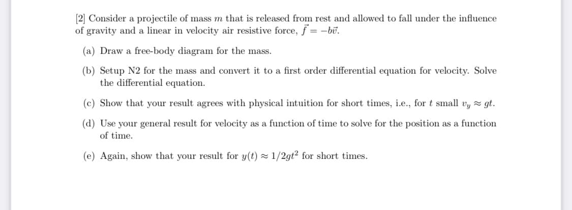 [2] Consider a projectile of mass m that is released from rest and allowed to fall under the influence
of gravity and a linear in velocity air resistive force, f= -bu.
(a) Draw a free-body diagram for the mass.
(b) Setup N2 for the mass and convert it to a first order differential equation for velocity. Solve
the differential equation.
(c) Show that your result agrees with physical intuition for short times, i.e., for t small vy ≈ gt.
(d) Use your general result for velocity as a function of time to solve for the position as a function
of time.
(e) Again, show that your result for y(t)≈ 1/2gt²2 for short times.