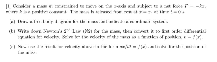 =
[1] Consider a mass m constrained to move on the x-axis and subject to a net force F
where k is a positive constant. The mass is released from rest at x = x, at time t = 0 s.
-kx,
(a) Draw a free-body diagram for the mass and indicate a coordinate system.
(b) Write down Newton's 2nd Law (N2) for the mass, then convert it to first order differential
equation for velocity. Solve for the velocity of the mass as a function of position, v = f(x).
(c) Now use the result for velocity above in the form dx/dt = f(x) and solve for the position of
the mass.