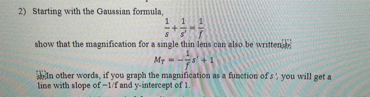 2) Starting with the Gaussian formula,
1
+
1
1
S
S
show that the magnification for a single thin lens can also be written si
f
1
MT
In other words, if you graph the magnification as a function of s', you will get a
line with slope of -1/f and y-intercept of 1.
==
s +1