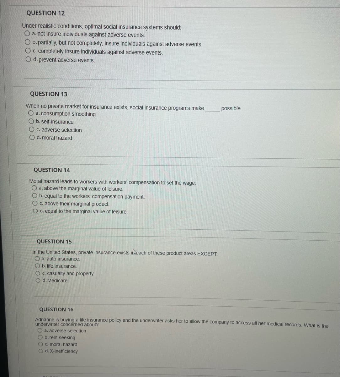 QUESTION 12
Under realistic conditions, optimal social insurance systems should:
O a. not insure individuals against adverse events.
O b. partially, but not completely, insure individuals against adverse events.
O c. completely insure individuals against adverse events.
O d. prevent adverse events.
QUESTION 13
When no private market for insurance exists, social insurance programs make
O a. consumption smoothing
Ob. self-insurance
Oc. adverse selection
Od. moral hazard
QUESTION 14
Moral hazard leads to workers with workers' compensation to set the wage:
O a. above the marginal value of leisure.
Ob.equal to the workers' compensation payment.
O c. above their marginal product.
O d. equal to the marginal value of leisure.
QUESTION 15
In the United States, private insurance exists in each of these product areas EXCEPT:
a. auto insurance.
b. life insurance.
Oc. casualty and property.
d. Medicare.
possible.
QUESTION 16
Adrianne is buying a life insurance policy and the underwriter asks her to allow the company to access all her medical records. What is the
underwriter concerned about?
a. adverse selection
O b. rent seeking
O c. moral hazard
O d. X-inefficiency