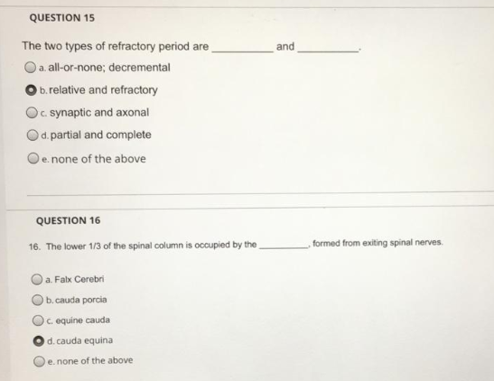 The two types of refractory period are
and
Oa. all-or-none; decremental
b.relative and refractory
c synaptic and axonal
d. partial and complete
De none of the above
QUESTION 16
16. The lower 1/3 of the spinal column is occupied by the
formed from exiting spinal nerves.
a. Falx Cerebri
Ob.cauda porcia
c equine cauda
d. cauda equina
e. none of the above
