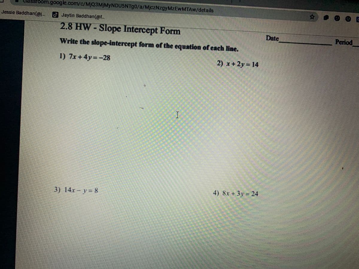 stoom.google.com/c/MjQ3MjMyNDU5NTg0/a/MjczNzgyMzEwMTAw/details
Jessie Baddhan(@j Jaytin Baddhan(@f..
2.8 HW-Slope Intercept Form
Date
Period
Write the slope-intercept form of the equation of each line.
1) 7x+4y=-28
2) x+ 2y= 14
3) 14x- y= 8
4) 8x+3y = 24
