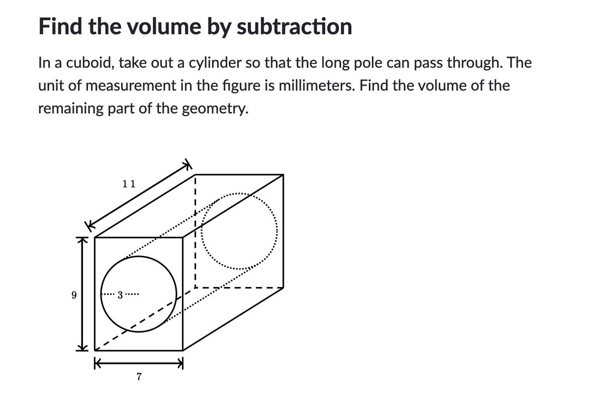 Find the volume by subtraction
In a cuboid, take out a cylinder so that the long pole can pass through. The
unit of measurement in the figure is millimeters. Find the volume of the
remaining part of the geometry.
11
3....
K-
7
