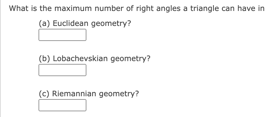 What is the maximum number of right angles a triangle can have in
(a) Euclidean geometry?
(b) Lobachevskian geometry?
(c) Riemannian geometry?
