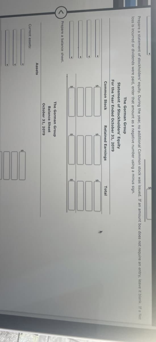 Prepare a statement of stockholders' equity. During the year, no additional Common stock was issued. If an amount box does not require an entry, leave it blank. If a Net
loss is incurred or dividends were paid, enter that amount as a negative number using a minus sign.
The Gorman Group
Statement of Stockholders' Equity
For the Year Ended October 31, 20Y9
Common Stock
Retained Earnings
Total
<
Prepare a balance sheet.
Current assets:
Assets
The Gorman Group
Balance Sheet
October 31, 2019