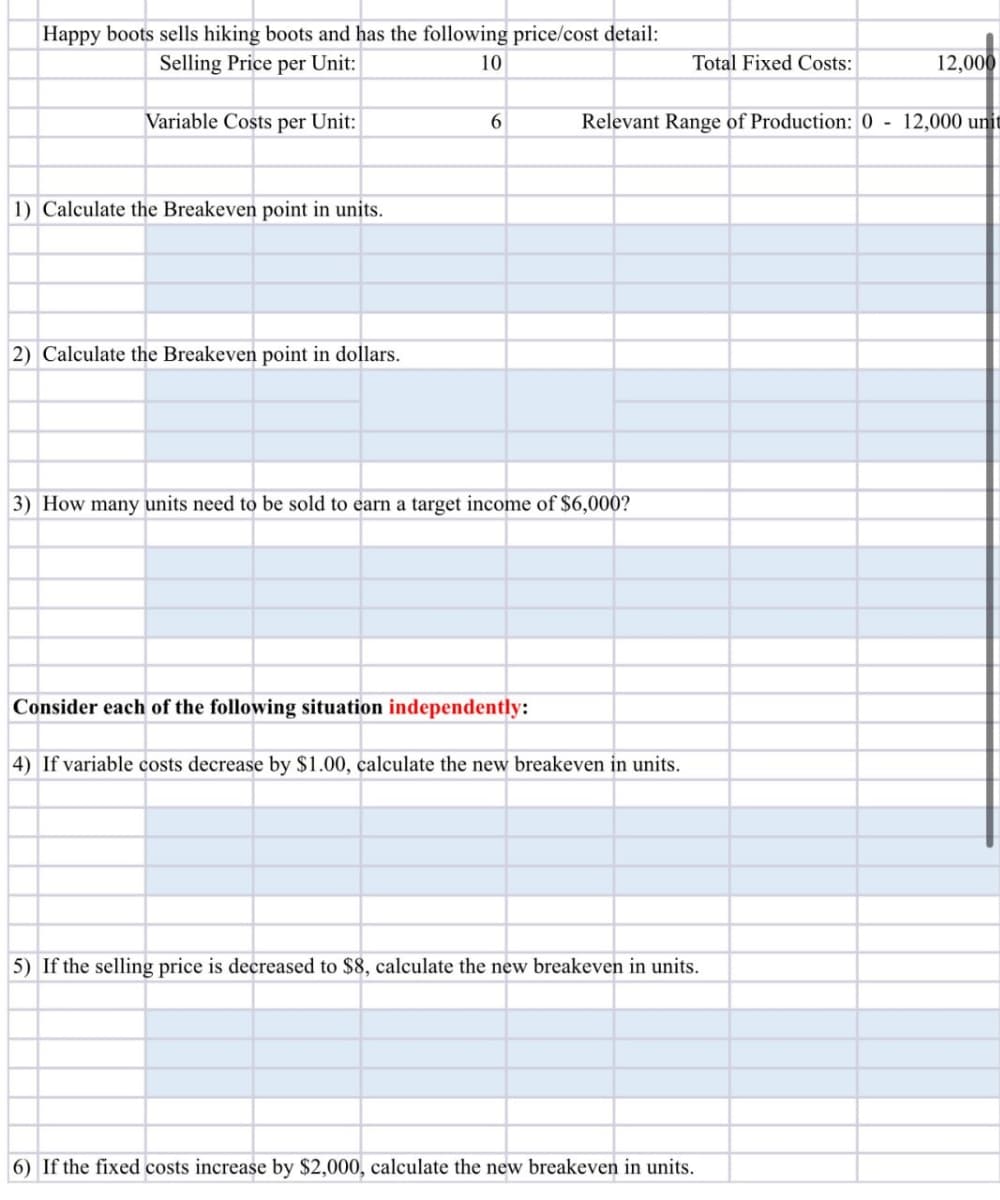 Selling Price per Unit:
Happy boots sells hiking boots and has the following price/cost detail:
10
Total Fixed Costs:
12,000
Variable Costs per Unit:
6
Relevant Range of Production: 0 -
12,000 unit
1) Calculate the Breakeven point in units.
2) Calculate the Breakeven point in dollars.
3) How many units need to be sold to earn a target income of $6,000?
Consider each of the following situation independently:
4) If variable costs decrease by $1.00, calculate the new breakeven in units.
5) If the selling price is decreased to $8, calculate the new breakeven in units.
6) If the fixed costs increase by $2,000, calculate the new breakeven in units.