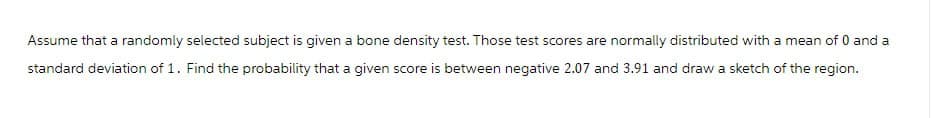 Assume that a randomly selected subject is given a bone density test. Those test scores are normally distributed with a mean of 0 and a
standard deviation of 1. Find the probability that a given score is between negative 2.07 and 3.91 and draw a sketch of the region.