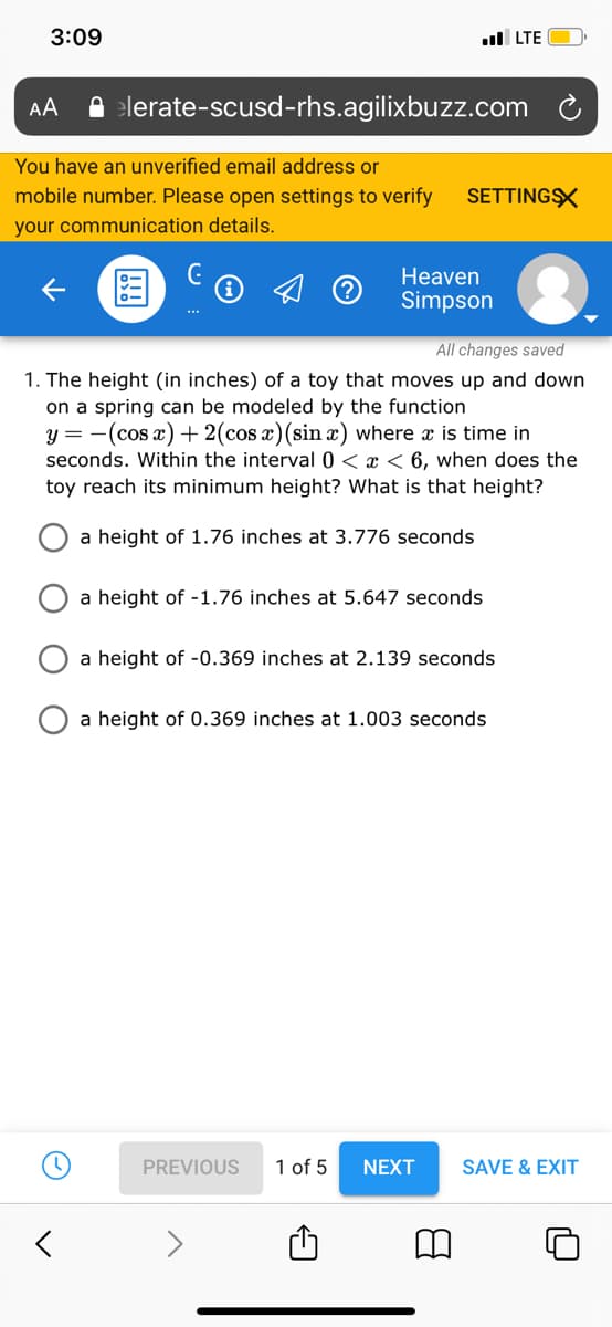 3:09
l LTE
AA
A elerate-scusd-rhs.agilixbuzz.com
You have an unverified email address or
mobile number. Please open settings to verify
SETTINGX
your communication details.
Heaven
国
Simpson
All changes saved
1. The height (in inches) of a toy that moves up and down
on a spring can be modeled by the function
y = -(cos x) + 2(cos x)(sin x) where x is time in
seconds. Within the interval 0 < x < 6, when does the
toy reach its minimum height? What is that height?
a height of 1.76 inches at 3.776 seconds
a height of -1.76 inches at 5.647 seconds
a height of -0.369 inches at 2.139 seconds
a height of 0.369 inches at 1.003 seconds
PREVIOUS
1 of 5
NEXT
SAVE & EXIT
