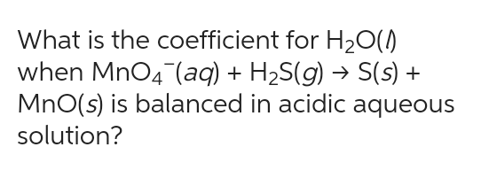 What is the coefficient for H₂O(0)
when MnO4 (aq) + H₂S(g) → S(s) +
MnO(s) is balanced in acidic aqueous
solution?