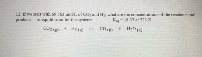 12. If we start with 69.763 mol/L of CO2 and H2, what are the concentrations of the reactants and
products
at equilibrium for the system:
Keq 18.37 at 723 K
CO2 (g)= + H2(g)
→
H₂O (g)
=
CO(g) +