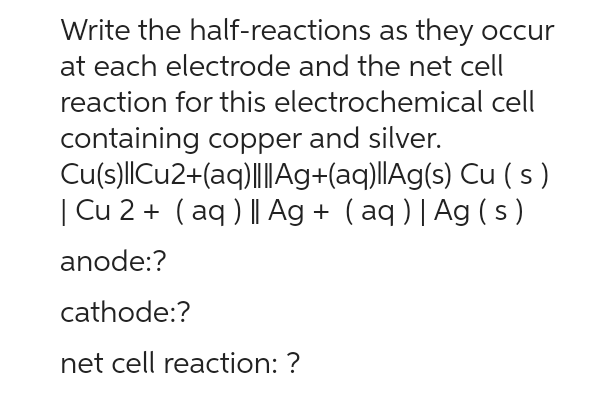 Write the half-reactions
as they occur
at each electrode and the net cell
reaction for this electrochemical cell
containing copper and silver.
Cu(s)||Cu2+(aq)|||Ag+(aq)||Ag(s)
Cu (s)
| Cu 2+ (aq) || Ag + (aq) | Ag (s)
anode:?
cathode:?
net cell reaction: ?