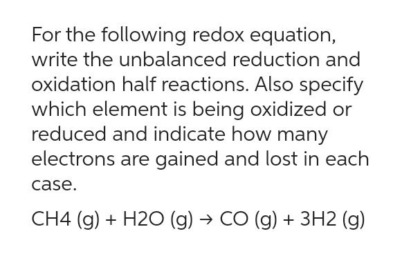 For the following redox equation,
write the unbalanced reduction and
oxidation half reactions. Also specify
which element is being oxidized or
reduced and indicate how many
electrons are gained and lost in each
case.
CH4 (g) + H2O (g) → CO (g) + 3H2 (g)