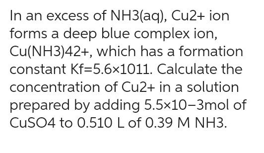 In an excess of NH3(aq), Cu2+ ion
forms a deep blue complex ion,
Cu(NH3)42+, which has a formation
constant Kf=5.6×1011. Calculate the
concentration of Cu2+ in a solution
prepared by adding 5.5x10-3mol of
CuSO4 to 0.510 L of 0.39 M NH3.