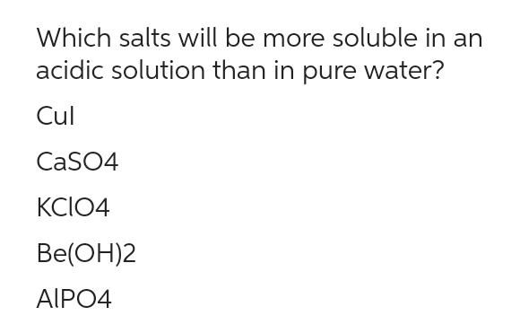 Which salts will be more soluble in an
acidic solution than in pure water?
Cul
CaSO4
KCIO4
Be(OH)2
AIPO4