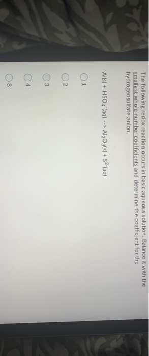 The following redox reaction occurs in basic aqueous solution. Balance it with the
smallest whole number coefficients and determine the coefficient for the
hydrogensulfate anion.
Al(s) + HSO4 (aq) --> Al₂O3(s) + +5² (aq)
1
2
3
4
8