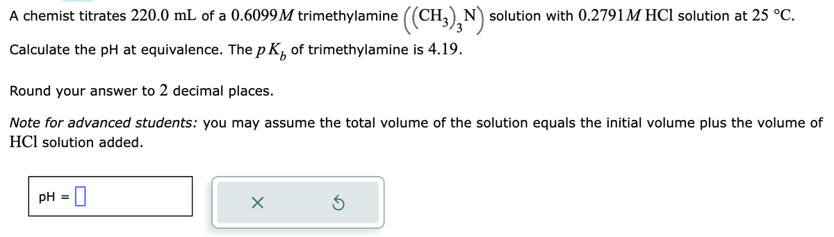 A chemist titrates 220.0 mL of a 0.6099M trimethylamine ((CH3)N) solution with 0.2791 M HCl solution at 25 °C.
Calculate the pH at equivalence. The p K of trimethylamine is 4.19.
Round your answer to 2 decimal places.
Note for advanced students: you may assume the total volume of the solution equals the initial volume plus the volume of
HCl solution added.
pH = 0
Ś