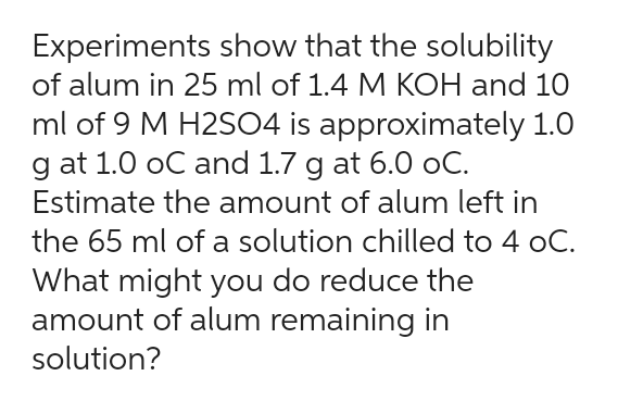 Experiments show that the solubility
of alum in 25 ml of 1.4 M KOH and 10
ml of 9 M H2SO4 is approximately 1.0
g at 1.0 oC and 1.7 g at 6.0 oC.
Estimate the amount of alum left in
the 65 ml of a solution chilled to 4 oC.
What might you do reduce the
amount of alum remaining in
solution?