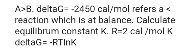 A>B. deltaG= -2450 cal/mol refers a <
reaction which is at balance. Calculate
equilibrum constant K. R=2 cal/mol K
deltaG= -RTInK