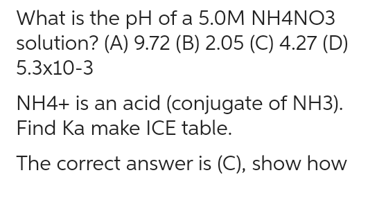 What is the pH of a 5.0M NH4NO3
solution? (A) 9.72 (B) 2.05 (C) 4.27 (D)
5.3x10-3
NH4+ is an acid (conjugate of NH3).
Find Ka make ICE table.
The correct answer is (C), show how