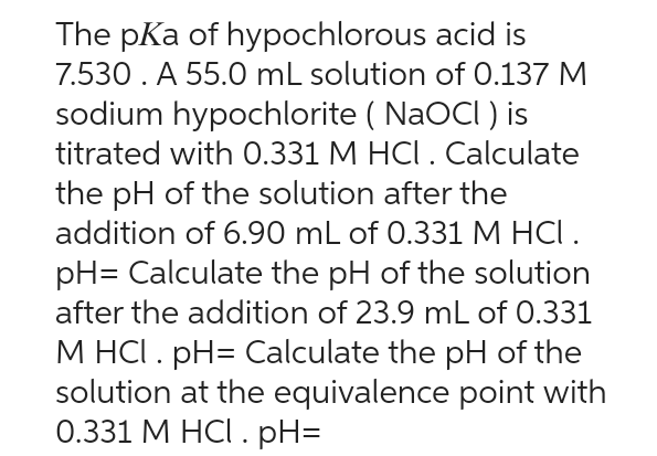 The pKa of hypochlorous acid is
7.530. A 55.0 mL solution of 0.137 M
sodium hypochlorite (NaOCI) is
titrated with 0.331 M HCl. Calculate
the pH of the solution after the
addition of 6.90 mL of 0.331 M HCI.
pH= Calculate the pH of the solution
after the addition of 23.9 mL of 0.331
M HCl. pH= Calculate the pH of the
solution at the equivalence point with
0.331 M HCl. pH=