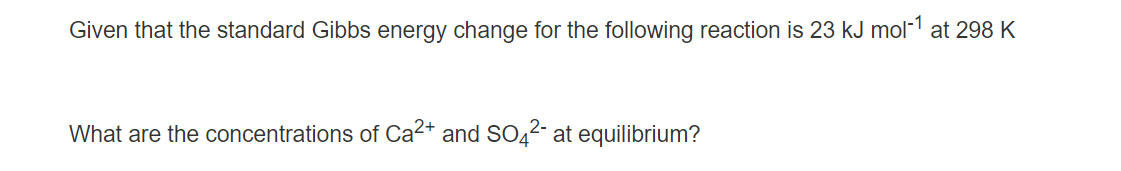 Given that the standard Gibbs energy change for the following reaction is 23 kJ mol-¹ at 298 K
What are the concentrations of Ca²+ and SO4²- at equilibrium?