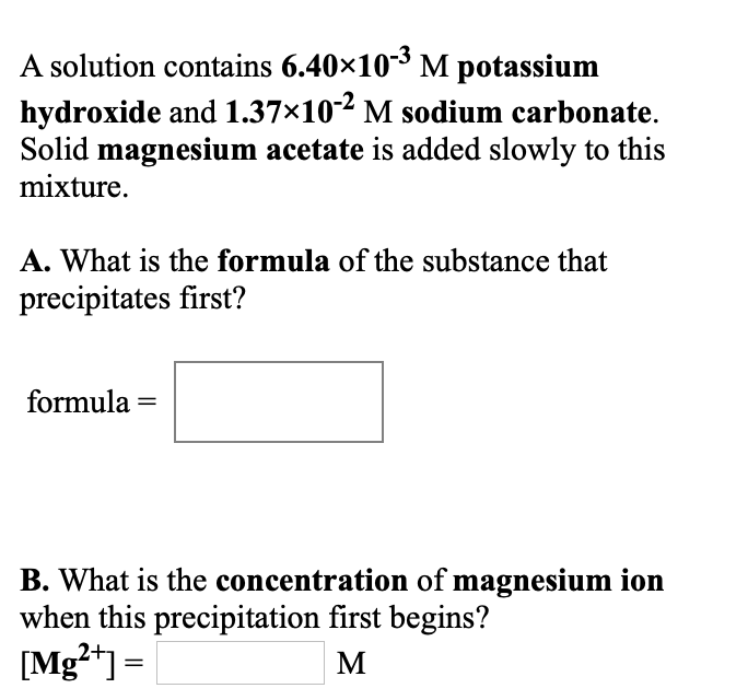 A solution contains 6.40×10-³ M potassium
hydroxide and 1.37×10-2 M sodium carbonate.
Solid magnesium acetate is added slowly to this
mixture.
A. What is the formula of the substance that
precipitates first?
formula =
B. What is the concentration of magnesium ion
when this precipitation first begins?
[Mg²+] =
M