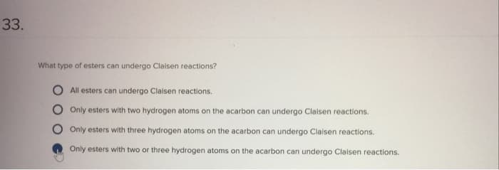 33.
What type of esters can undergo Claisen reactions?
All esters can undergo Claisen reactions.
Only esters with two hydrogen atoms on the acarbon can undergo Claisen reactions.
Only esters with three hydrogen atoms on the acarbon can undergo Claisen reactions.
Only esters with two or three hydrogen atoms on the acarbon can undergo Claisen reactions.