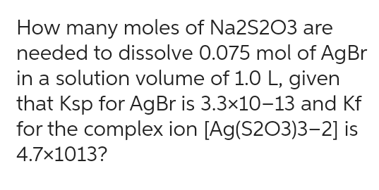 How many moles of Na2S2O3 are
needed to dissolve 0.075 mol of AgBr
in a solution volume of 1.0 L, given
that Ksp for AgBr is 3.3×10-13 and Kf
for the complex ion [Ag(S203)3–2] is
4.7×1013?