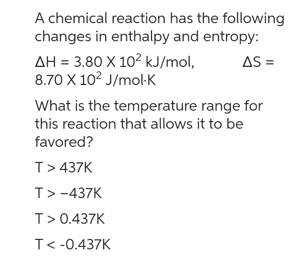 A chemical reaction has the following
changes in enthalpy and entropy:
AS =
AH = 3.80 X 10² kJ/mol,
8.70 X 10² J/mol.K
What is the temperature range for
this reaction that allows it to be
favored?
T> 437K
T> -437K
T> 0.437K
T< -0.437K