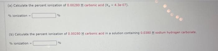 (a) Calculate the percent ionization of 0.00280 M carbonic acid (K, = 4.3e-07).
% ionization =
%
(b) Calculate the percent ionization of 0.00280 M carbonic acid in a solution containing 0.0380 M sodium hydrogen carbonate.
% ionization =
%