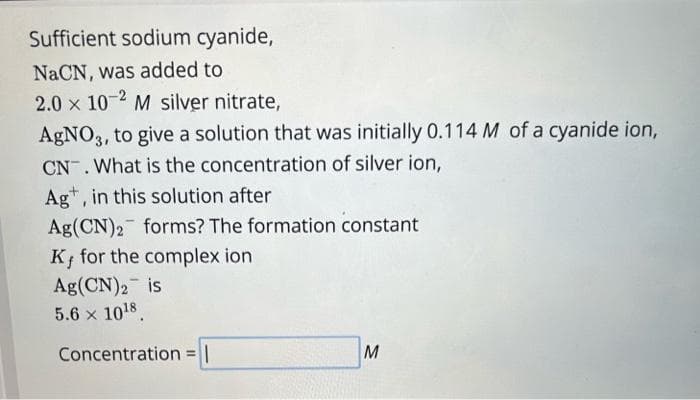 Sufficient sodium cyanide,
NaCN, was added to
2.0 x 10-2 M silver nitrate,
AgNO3, to give a solution that was initially 0.114 M of a cyanide ion,
CN. What is the concentration of silver ion,
Ag, in this solution after
Ag(CN)2 forms? The formation constant
K, for the complex ion
Ag(CN)2 is
5.6 x 10¹8.
Concentration = |
M