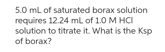 5.0 mL of saturated borax solution
requires 12.24 mL of 1.0 M HCI
solution to titrate it. What is the Ksp
of borax?