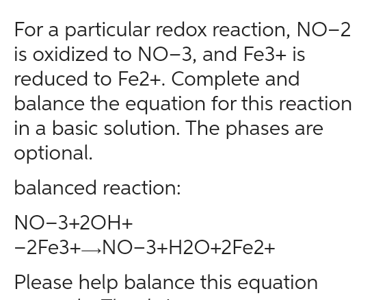 For a particular redox reaction, NO-2
is oxidized to NO-3, and Fe3+ is
reduced to Fe2+. Complete and
balance the equation for this reaction
in a basic solution. The phases are
optional.
balanced reaction:
NO-3+2OH+
-2Fe3+→NO−3+H2O+2Fe2+
Please help balance this equation