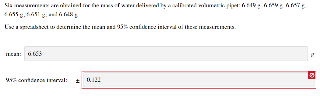 Six measurements are obtained for the mass of water delivered by a calibrated volumetric pipet: 6.649 g, 6.659 g, 6.657 g,
6.655 g, 6.651 g, and 6.648 g.
Use a spreadsheet to determine the mean and 95% confidence interval of these measurements.
mean: 6.653
95% confidence interval: + 0.122
0