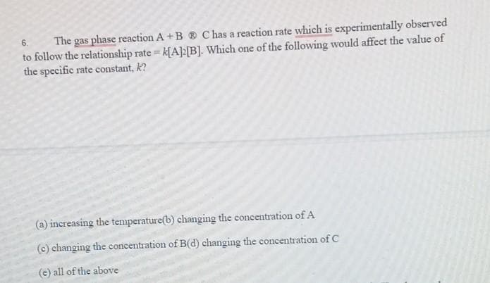 6. The gas phase reaction A+B C has a reaction rate which is experimentally observed
to follow the relationship rate= k[A]2[B]. Which one of the following would affect the value of
the specific rate constant, k?
(a) increasing the temperature(b) changing the concentration of A
(c) changing the concentration of B(d) changing the concentration of C
(e) all of the above