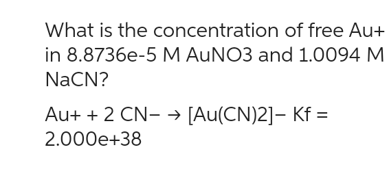 What is the concentration of free Au+
in 8.8736e-5 M AuNO3 and 1.0094 M
NaCN?
Au+ + 2 CN- → [Au(CN)2]- Kf =
2.000e+38