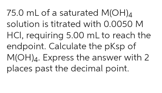 75.0 mL of a saturated M(OH)4
solution is titrated with 0.0050 M
HCl, requiring 5.00 mL to reach the
endpoint. Calculate the pKsp of
M(OH)4. Express the answer with 2
places past the decimal point.