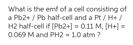 What is the emf of a cell consisting of
a Pb2+ / Pb half-cell and a Pt / H+ /
H2 half-cell if [Pb2+] = 0.11 M, [H+] =
0.069 M and PH2 = 1.0 atm ?