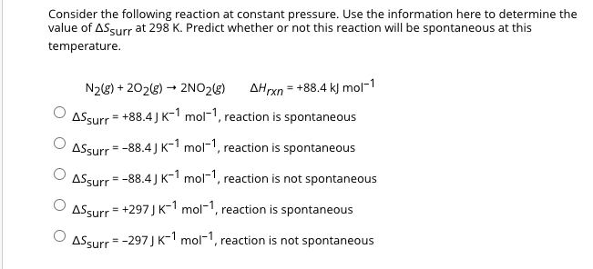 Consider the following reaction at constant pressure. Use the information here to determine the
value of AS surr at 298 K. Predict whether or not this reaction will be spontaneous at this
temperature.
N₂(g) +202(g) → 2NO₂(g) AHrxn = +88.4 kJ mol-1
ASsurr = +88.4J K-1 mol-1, reaction is spontaneous
Assurr = -88.4J K-1 mol-1, reaction is spontaneous
ASsurr = -88.4J K-1 mol-1, reaction is not spontaneous
ASsurr = +297 J K-1 mol-1, reaction is spontaneous
ⒸASsurr = -297J K-1 mol-1, reaction is not spontaneous