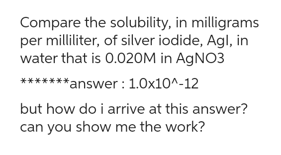 Compare the solubility, in milligrams
per milliliter, of silver iodide, Agl, in
water that is 0.020M in AgNO3
*answer: 1.0x10^-12
**
but how do i arrive at this answer?
can you show me the work?