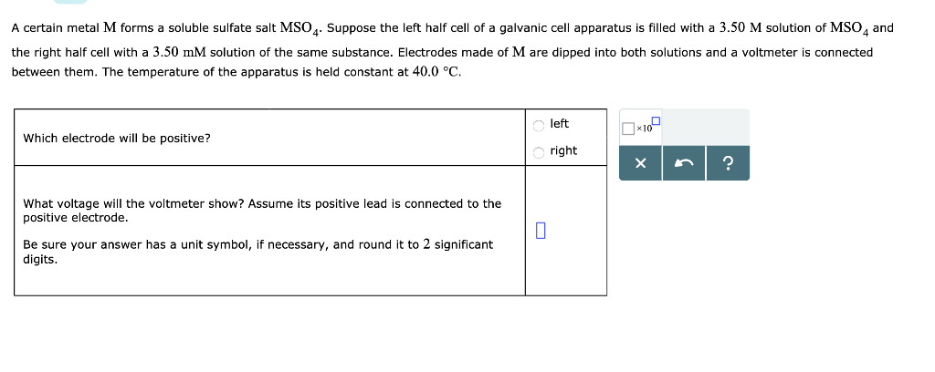 A certain metal M forms soluble sulfate salt MSO4. Suppose the left half cell of a galvanic cell apparatus is filled with a 3.50 M solution of MSO4 and
the right half cell with a 3.50 mM solution of the same substance. Electrodes made of M are dipped into both solutions and voltmeter is connected
between them. The temperature of the apparatus is held constant at 40.0 °C.
Which electrode will be positive?
What voltage will the voltmeter show? Assume its positive lead is connected to the
positive electrode.
Be sure your answer has a unit symbol, if necessary, and round it to 2 significant
digits.
0
left
right
0×100
X
?