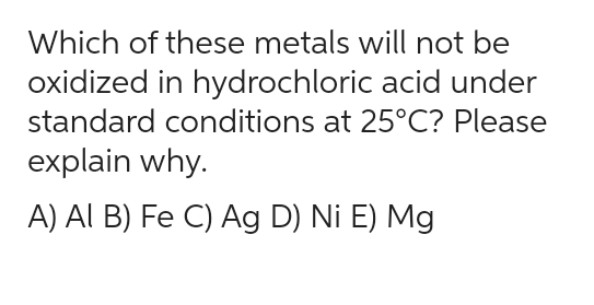 Which of these metals will not be
oxidized in hydrochloric acid under
standard conditions at 25°C? Please
explain why.
A) Al B) Fe C) Ag D) Ni E) Mg
