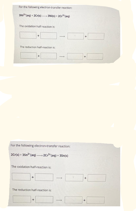 For the following electron-transfer reaction:
3Ni2+ (aq) + 2Cr(s)-
-
>3Ni(s) + 2Cr³+ (aq)
The oxidation half-reaction is:
The reduction half-reaction is:
+
+
For the following electron-transfer reaction:
>2Cr³+ (aq) + 3Sn(s)
2Cr(s) + 3Sn²+ (aq)-
+
The oxidation half-reaction is:
+
-
The reduction half-reaction is:
-
-
-
+
+