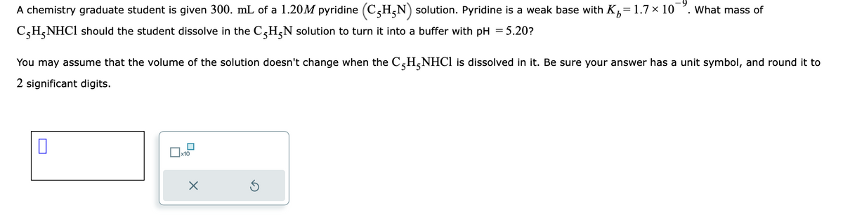 b
A chemistry graduate student is given 300. mL of a 1.20M pyridine (CHN) solution. Pyridine is a weak base with K₂= 1.7 × 10 What mass of
CH₂NHCl should the student dissolve in the C-H₂N solution to turn it into a buffer with pH = 5.20?
You may assume that the volume of the solution doesn't change when the C5H₂NHCl is dissolved in it. Be sure your answer has a unit symbol, and round it to
2 significant digits.
0
x10
I
5