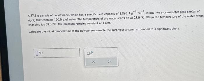 A 57.1 g sample of polystyrene, which has a specific heat capacity of 1.880 J-g¹C, is put into a calorimeter (see sketch at
right) that contains 100.0 g of water. The temperature of the water starts off at 23.0 °C. When the temperature of the water stops
changing it's 38.3 °C. The pressure remains constant at 1 atm.
Calculate the initial temperature of the polystyrene sample. Be sure your answer is rounded to 3 significant digits.
0°C
0...º
X