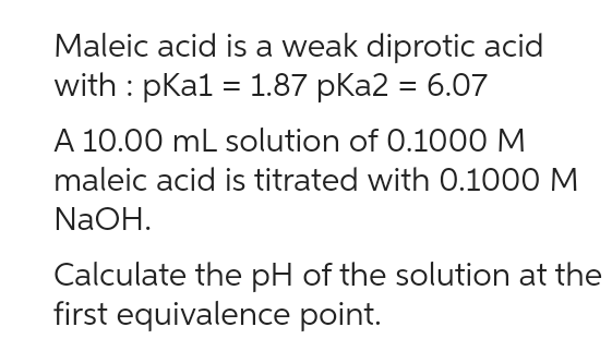 Maleic acid is a weak diprotic acid
with : pka1 = 1.87 pka2 = 6.07
A 10.00 mL solution of 0.1000 M
maleic acid is titrated with 0.1000 M
NaOH.
Calculate the pH of the solution at the
first equivalence point.