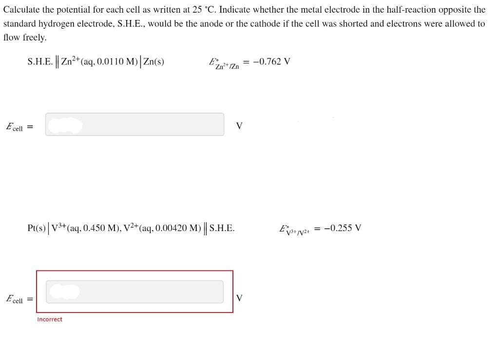 Calculate the potential for each cell as written at 25 °C. Indicate whether the metal electrode in the half-reaction opposite the
standard hydrogen electrode, S.H.E., would be the anode or the cathode if the cell was shorted and electrons were allowed to
flow freely.
S.H.E. || Zn²+ (aq, 0.0110 M)| Zn(s)
Ecell =
Pt(s) | V3+ (aq, 0.450 M), V²+ (aq, 0.00420 M) || S.H.E.
Ecell =
EZn²+ Zn
Incorrect
= -0.762 V
V
V
E√3+√√²+
= -0.255 V