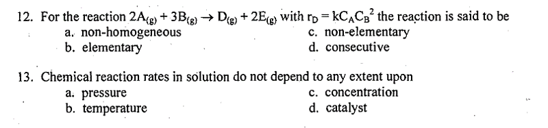 12. For the reaction 2A(g) + 3B(g) → D(g) +2E(g) with r = KCAC₂2 the reaction is said to be
KCACB²
a. non-homogeneous
c. non-elementary
d. consecutive
b. elementary
13. Chemical reaction rates in solution do not depend to any extent upon
c. concentration
d. catalyst
a. pressure
b. temperature