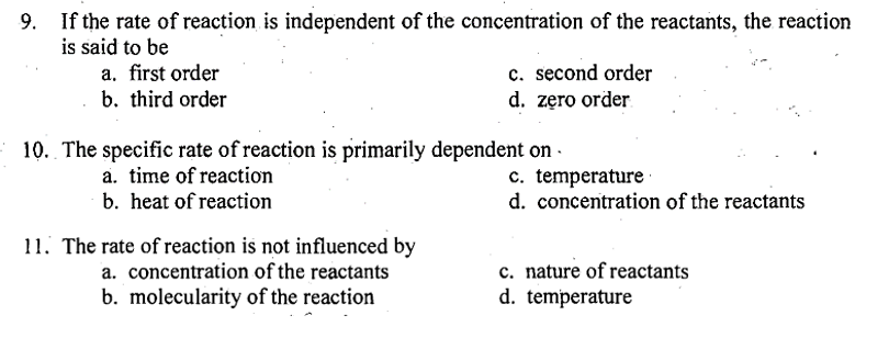 If the rate of reaction is independent of the concentration of the reactants, the reaction
is said to be
a. first order
b. third order
c. second order
d. zero order
10. The specific rate of reaction is primarily dependent on.
a. time of reaction
b. heat of reaction
11. The rate of reaction is not influenced by
a. concentration of the reactants
b. molecularity of the reaction
c. temperature
d. concentration of the reactants
c. nature of reactants
d. temperature